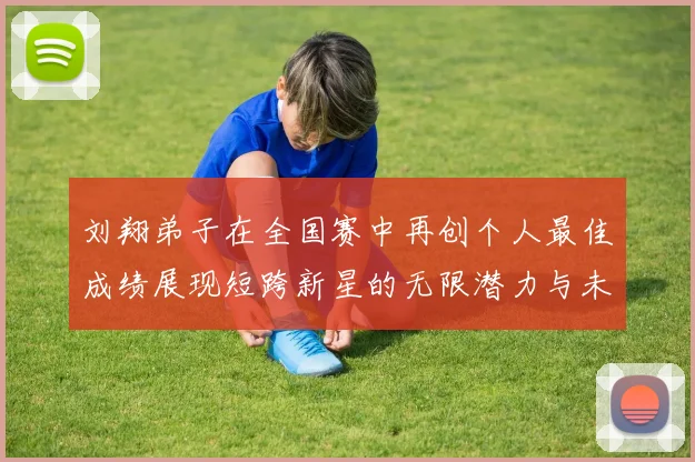 刘翔弟子在全国赛中再创个人最佳成绩展现短跨新星的无限潜力与未来希望