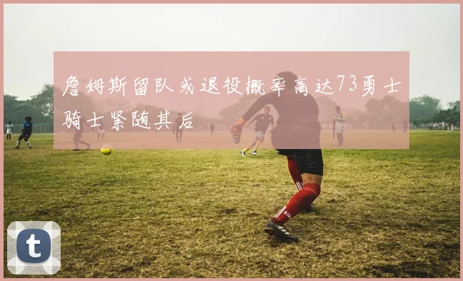 詹姆斯留队或退役概率高达73勇士骑士紧随其后