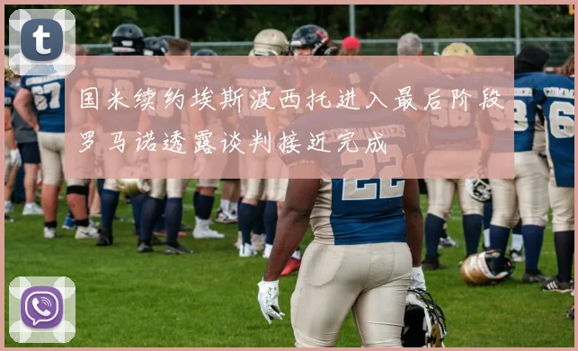 国米续约埃斯波西托进入最后阶段罗马诺透露谈判接近完成