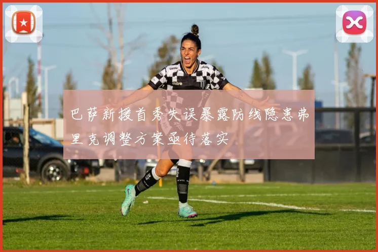巴萨新援首秀失误暴露防线隐患弗里克调整方案亟待落实