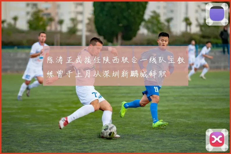 陈涛正式接任陕西联合一线队主教练曾于上月从深圳新鹏城辞职
