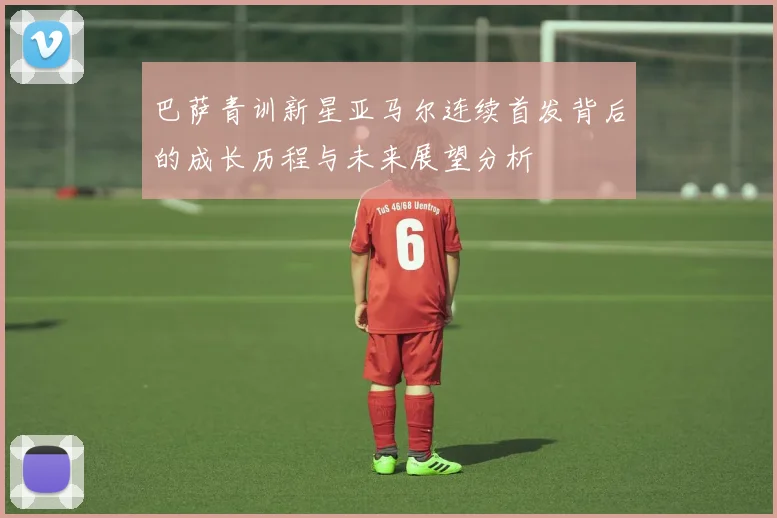 巴萨青训新星亚马尔连续首发背后的成长历程与未来展望分析