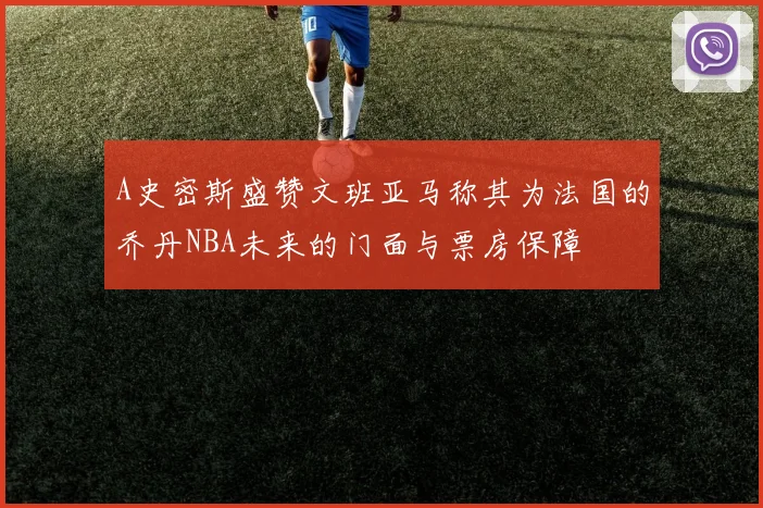 A史密斯盛赞文班亚马称其为法国的乔丹NBA未来的门面与票房保障