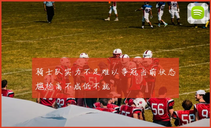 骑士队实力不足难以争冠当前状态尴尬高不成低不就